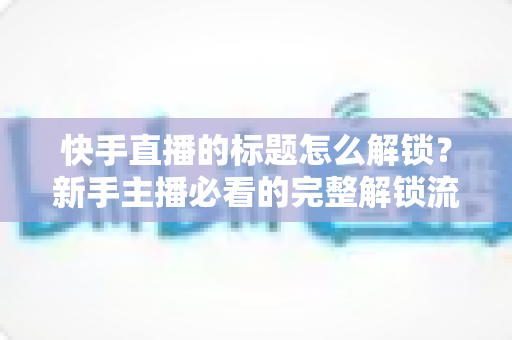快手直播的标题怎么解锁？新手主播必看的完整解锁流程与实用技巧全解析