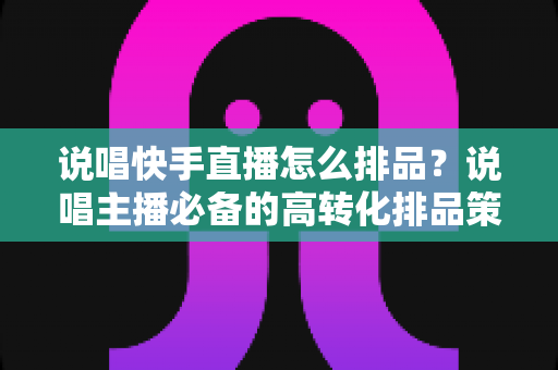说唱快手直播怎么排品？说唱主播必备的高转化排品策略全解析
