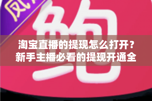 淘宝直播的提现怎么打开？新手主播必看的提现开通全流程与实操指南