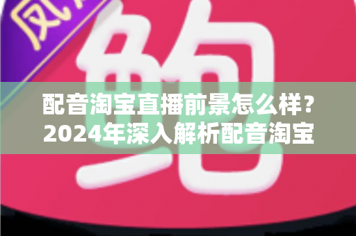 配音淘宝直播前景怎么样?2024年深入解析配音淘宝直播的职业机遇与赚钱潜力 配音淘宝直播前景怎么样?2024年深入解析配音淘宝直播的职业机遇与赚钱潜力