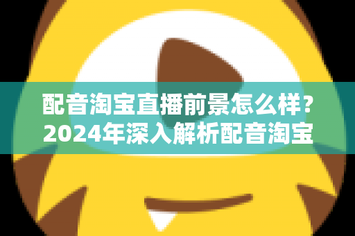 配音淘宝直播前景怎么样?2024年深入解析配音淘宝直播的职业机遇与赚钱潜力 配音淘宝直播前景怎么样?2024年深入解析配音淘宝直播的职业机遇与赚钱潜力