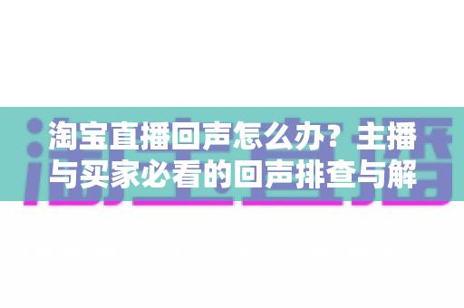 淘宝直播回声怎么办？主播与买家必看的回声排查与解决全攻略