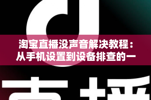淘宝直播没声音解决教程：从手机设置到设备排查的一站式修复指南