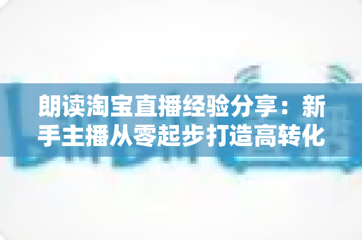 朗读淘宝直播经验分享：新手主播从零起步打造高转化直播间的实战全攻略