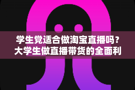 学生党适合做淘宝直播吗？大学生做直播带货的全面利弊分析与入行指南