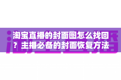 淘宝直播的封面图怎么找回？主播必备的封面恢复方法与防丢失全攻略