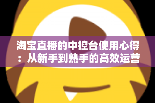 淘宝直播的中控台使用心得：从新手到熟手的高效运营实战指南