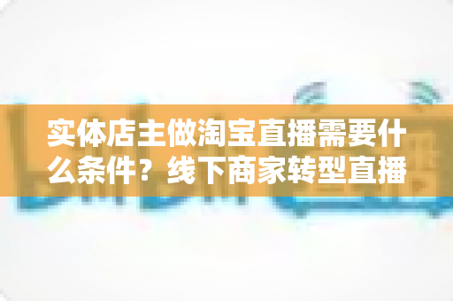 实体店主做淘宝直播需要什么条件？线下商家转型直播带货的完整准备指南