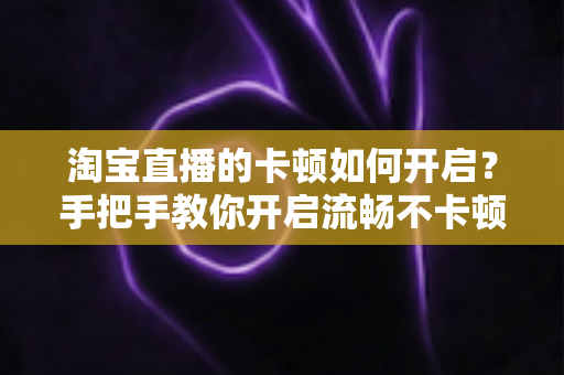 淘宝直播的卡顿如何开启？手把手教你开启流畅不卡顿的淘宝直播体验