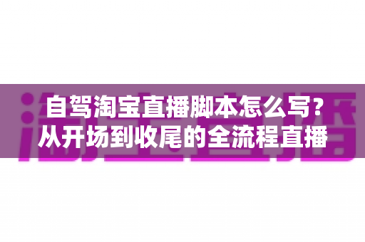 自驾淘宝直播脚本怎么写？从开场到收尾的全流程直播脚本创作指南