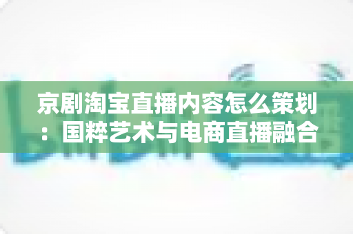 京剧淘宝直播内容怎么策划:国粹艺术与电商直播融合的全流程实战指南 京剧淘宝直播内容怎么策划:国粹艺术与电商直播融合的全流程实战指南