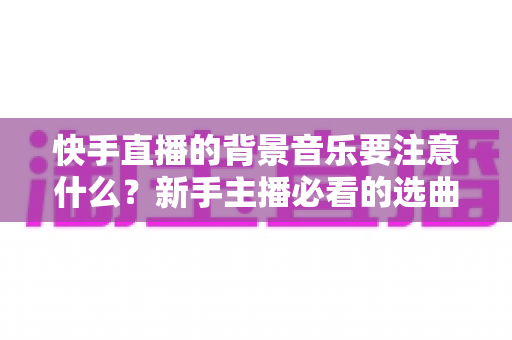 快手直播的背景音乐要注意什么?新手主播必看的选曲指南与避坑全攻略 快手直播的背景音乐要注意什么?新手主播必看的选曲指南与避坑全攻略
