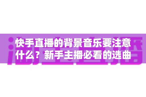 快手直播的背景音乐要注意什么？新手主播必看的选曲指南与避坑全攻略