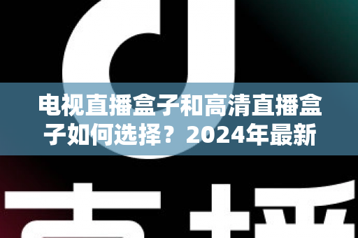 电视直播盒子和高清直播盒子如何选择?2024年最新选购指南与避坑攻略 电视直播盒子和高清直播盒子如何选择?2024年最新选购指南与避坑攻略