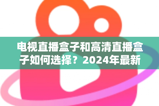 电视直播盒子和高清直播盒子如何选择？2024年最新选购指南与避坑攻略