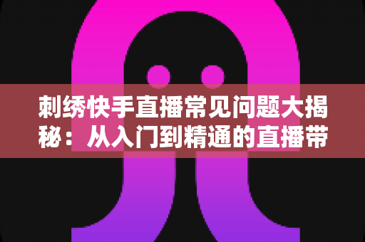 刺绣快手直播常见问题大揭秘:从入门到精通的直播带货运营全攻略 刺绣快手直播常见问题大揭秘:从入门到精通的直播带货运营全攻略
