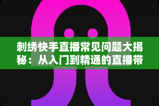 刺绣快手直播常见问题大揭秘：从入门到精通的直播带货运营全攻略