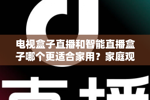 电视盒子直播和智能直播盒子哪个更适合家用?家庭观影设备选购全攻略与深度对比解析 电视盒子直播和智能直播盒子哪个更适合家用?家庭观影设备选购全攻略与深度对比解析