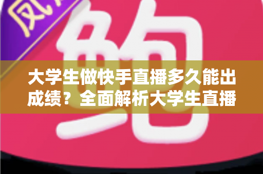 大学生做快手直播多久能出成绩？全面解析大学生直播成长周期、影响因素与快速见效的实战指南