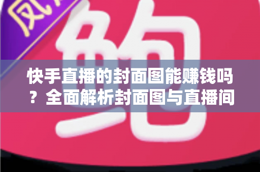 快手直播的封面图能赚钱吗？全面解析封面图与直播间收益的真实关系