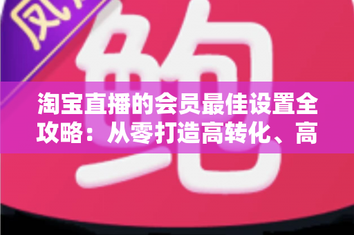 淘宝直播的会员最佳设置全攻略：从零打造高转化、高粘性直播间的终极指南