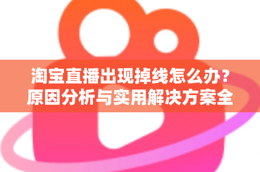 淘宝直播出现掉线怎么办？原因分析与实用解决方案全攻略