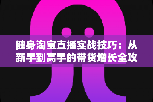 健身淘宝直播实战技巧:从新手到高手的带货增长全攻略 健身淘宝直播实战技巧:从新手到高手的带货增长全攻略