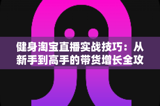 健身淘宝直播实战技巧：从新手到高手的带货增长全攻略