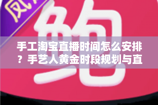 手工淘宝直播时间怎么安排？手艺人黄金时段规划与直播涨粉全攻略