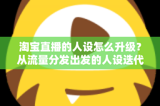 淘宝直播的人设怎么升级？从流量分发出发的人设迭代全攻略，让粉丝记住你、信任你、追随你