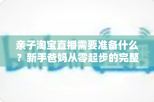 亲子淘宝直播需要准备什么？新手爸妈从零起步的完整筹备指南