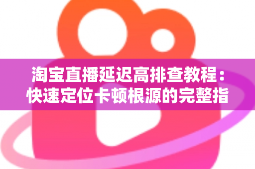 淘宝直播延迟高排查教程：快速定位卡顿根源的完整指南