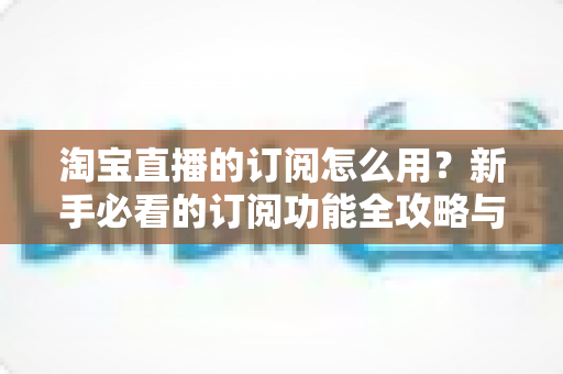 淘宝直播的订阅怎么用？新手必看的订阅功能全攻略与运营技巧