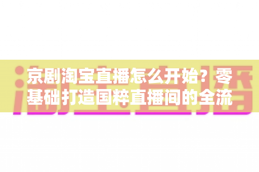 京剧淘宝直播怎么开始？零基础打造国粹直播间的全流程实战指南