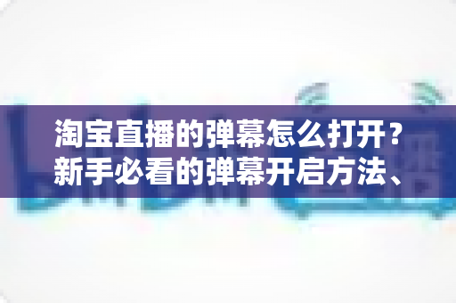 淘宝直播的弹幕怎么打开？新手必看的弹幕开启方法、设置技巧与常见问题全解析