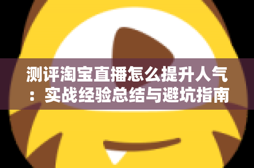 测评淘宝直播怎么提升人气:实战经验总结与避坑指南,帮你快速涨粉引流 测评淘宝直播怎么提升人气:实战经验总结与避坑指南,帮你快速涨粉引流