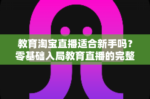教育淘宝直播适合新手吗？零基础入局教育直播的完整指南与实战攻略