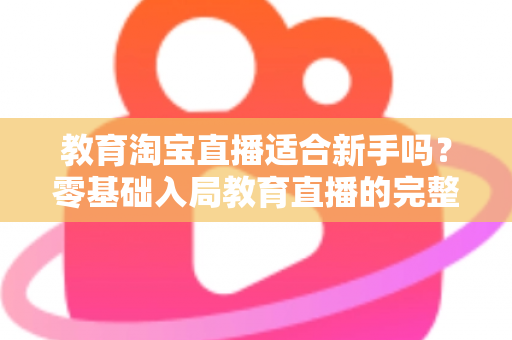教育淘宝直播适合新手吗？零基础入局教育直播的完整指南与实战攻略