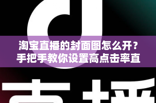淘宝直播的封面图怎么开？手把手教你设置高点击率直播封面的完整指南