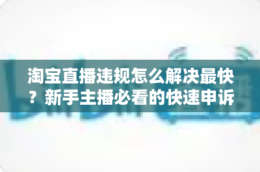 淘宝直播违规怎么解决最快？新手主播必看的快速申诉与解封全攻略