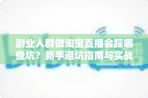 副业人群做淘宝直播会踩哪些坑？新手避坑指南与实战经验全解析