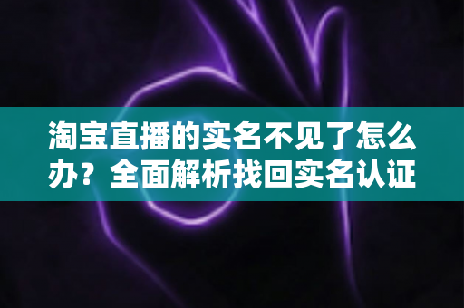 淘宝直播的实名不见了怎么办？全面解析找回实名认证的实用方法与应对指南