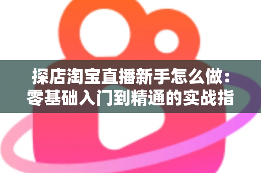 探店淘宝直播新手怎么做：零基础入门到精通的实战指南