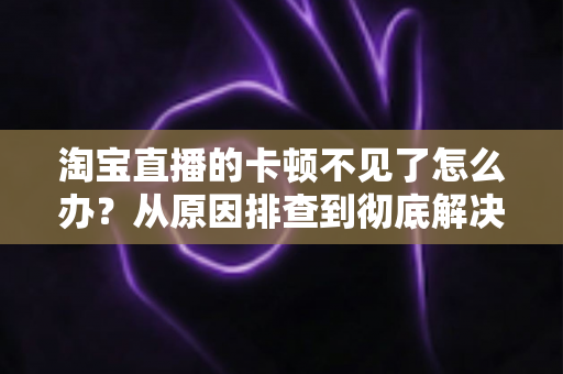 淘宝直播的卡顿不见了怎么办？从原因排查到彻底解决的实用指南