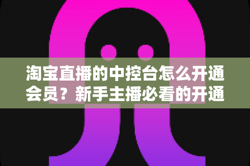 淘宝直播的中控台怎么开通会员？新手主播必看的开通流程、会员权益与实操指南全解析