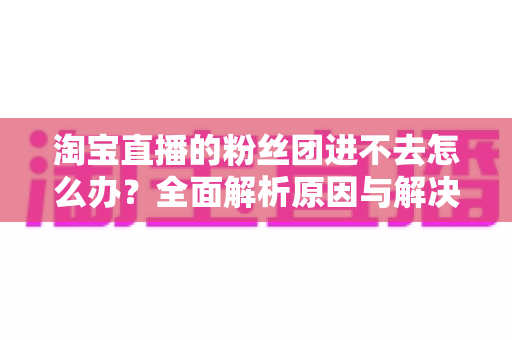 淘宝直播的粉丝团进不去怎么办？全面解析原因与解决方法，助你轻松加入心仪主播的粉丝团