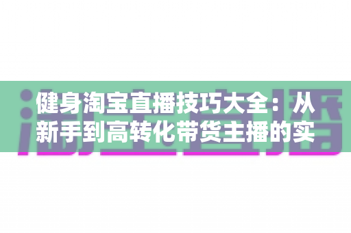 健身淘宝直播技巧大全：从新手到高转化带货主播的实战指南