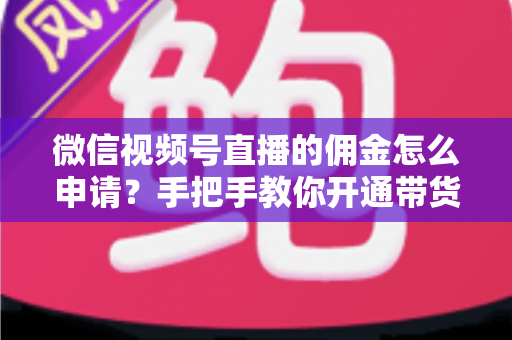 微信视频号直播的佣金怎么申请？手把手教你开通带货赚钱权限的完整指南