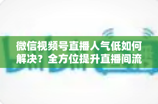 微信视频号直播人气低如何解决？全方位提升直播间流量与人气的实战指南