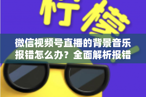 微信视频号直播的背景音乐报错怎么办？全面解析报错原因与实用解决方案